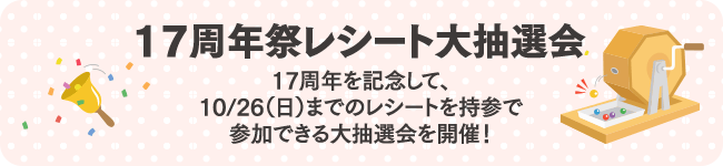 17周年祭レシート大抽選会 17周年を記念して、10/26（日）までのレシートを持参で参加できる大抽選会を開催！